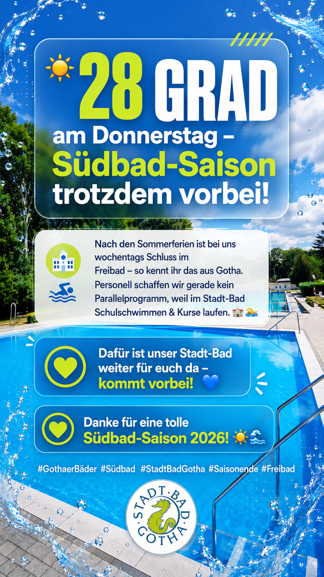 Südbad-Saison 2026 beendet Auch wenn der Wetterbericht für Donnerstag noch einmal sommerliche 28 Grad ankündigt: Der Betrieb im Südbad (Freibad) ist für diese Saison beendet. Wie in Gotha üblich, bleibt das Freibad nach Ende der Sommerferien wochentags grundsätzlich geschlossen, eine Wochenendöffnung erfolgt nur bei entsprechender Wetterlage – dieses Jahr ist die Saison damit ausgelaufen. Im Stadt-Bad (Hallenbad) laufen aktuell wieder Schulschwimmen und Kursbetrieb, sodass uns personell leider keine Möglichkeit bleibt, kurzfristig zusätzlich das Südbad zu öffnen. Wir freuen uns, Sie stattdessen im Stadt-Bad begrüßen zu dürfen – dort ist ganzjährig für Badespaß gesorgt. Vielen Dank an alle, die diese Saison im Südbad mit uns verbracht haben! Eure Gothaer Bäder GmbH